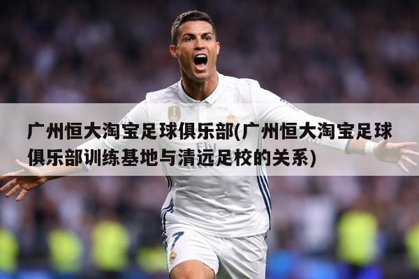 广州恒大淘宝足球俱乐部(广州恒大淘宝足球俱乐部训练基地与清远足校的关系)