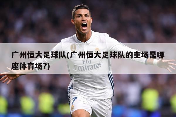 广州恒大足球队(广州恒大足球队的主场是哪座体育场?)