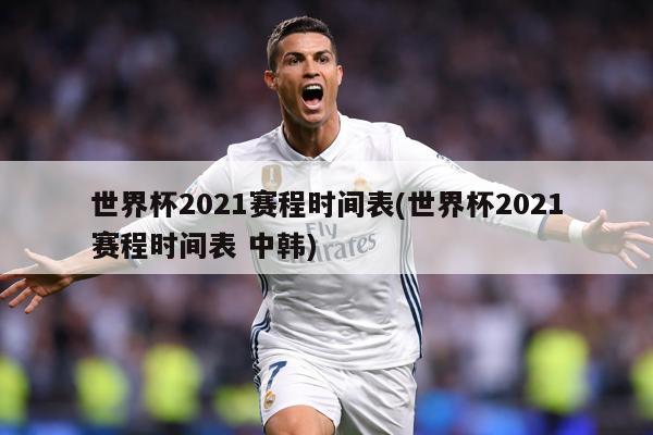 世界杯2021赛程时间表(世界杯2021赛程时间表 中韩)