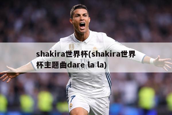shakira世界杯(shakira世界杯主题曲dare la la)