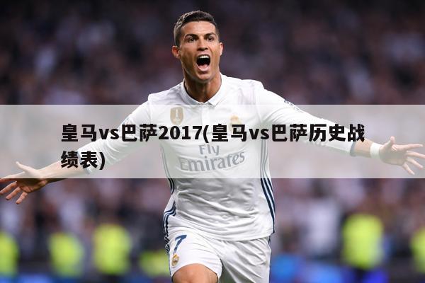 皇马vs巴萨2017(皇马vs巴萨历史战绩表)