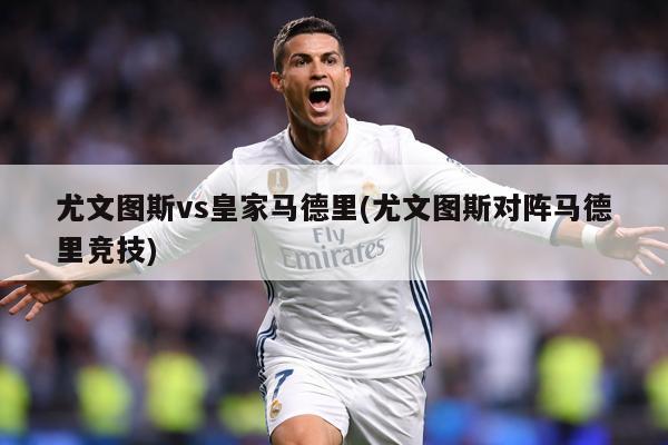 尤文图斯vs皇家马德里(尤文图斯对阵马德里竞技)