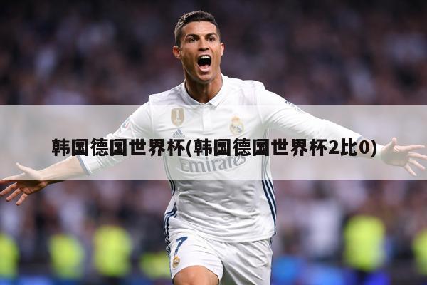 韩国德国世界杯(韩国德国世界杯2比0)