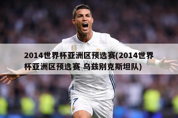 2014世界杯亚洲区预选赛(2014世界杯亚洲区预选赛 乌兹别克斯坦队)