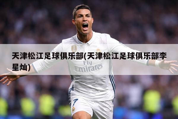 天津松江足球俱乐部(天津松江足球俱乐部李星灿)