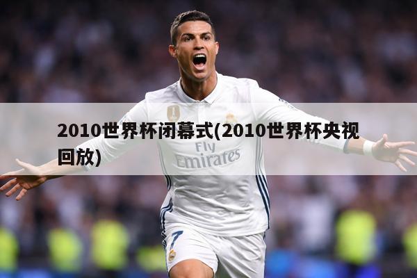 2010世界杯闭幕式(2010世界杯央视回放)