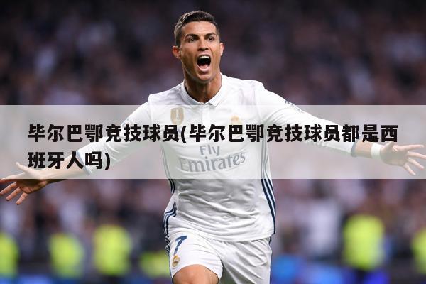毕尔巴鄂竞技球员(毕尔巴鄂竞技球员都是西班牙人吗)
