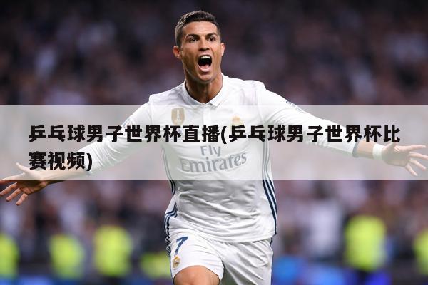 乒乓球男子世界杯直播(乒乓球男子世界杯比赛视频)